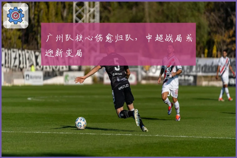 广州队核心伤愈归队，中超战局或迎新变局