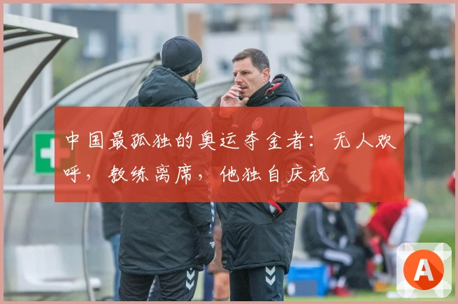 中国最孤独的奥运夺金者：无人欢呼，教练离席，他独自庆祝