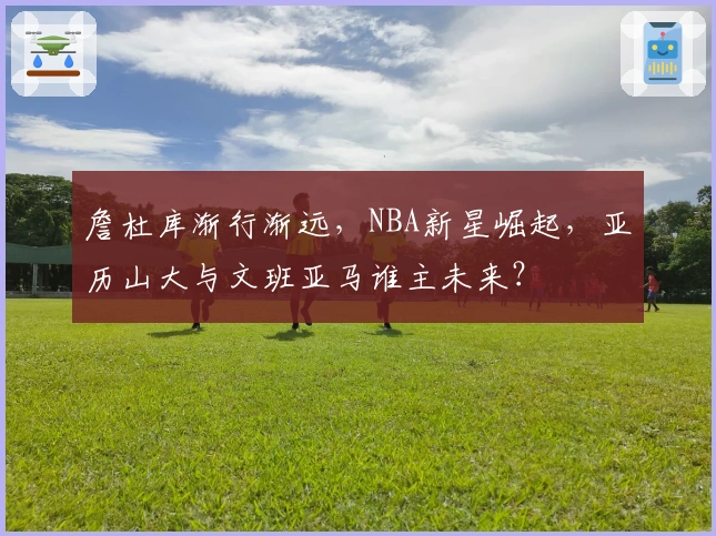 詹杜库渐行渐远，NBA新星崛起，亚历山大与文班亚马谁主未来？