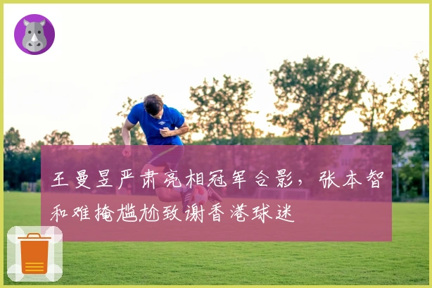 王曼昱严肃亮相冠军合影，张本智和难掩尴尬致谢香港球迷