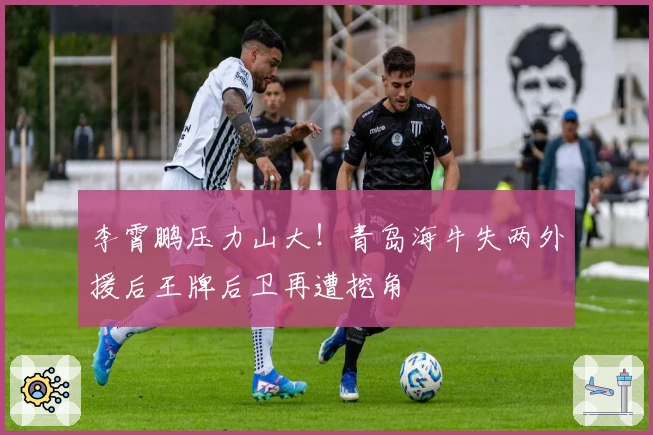 李霄鹏压力山大！青岛海牛失两外援后王牌后卫再遭挖角