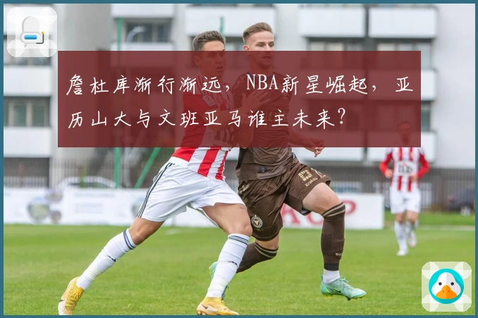 詹杜库渐行渐远，NBA新星崛起，亚历山大与文班亚马谁主未来？