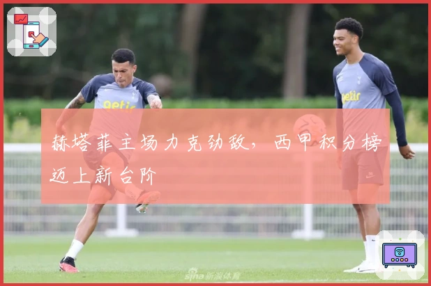 赫塔菲主场力克劲敌，西甲积分榜迈上新台阶