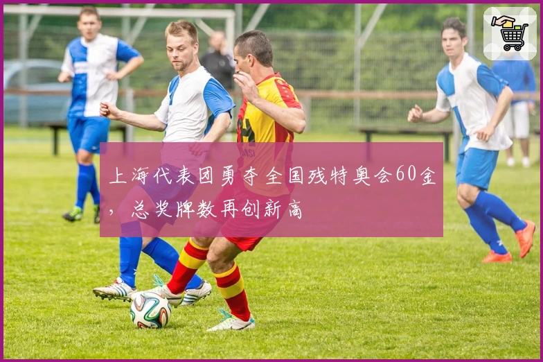 上海代表团勇夺全国残特奥会60金，总奖牌数再创新高