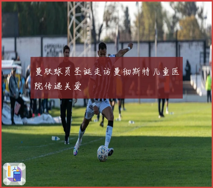 曼联球员圣诞走访曼彻斯特儿童医院传递关爱